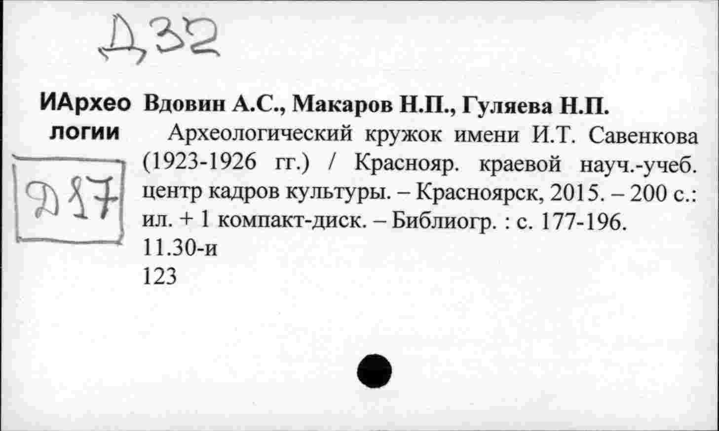 ﻿ИАрхео Вдовин А.С., Макаров Н.П., Гуляева Н.П. логии
Археологический кружок имени И.Т. Савенкова (1923-1926 гг.) / Краснояр. краевой науч.-учеб, центр кадров культуры. - Красноярск, 2015. - 200 с.: ил. + 1 компакт-диск. - Библиогр. : с. 177-196.
11.30-и
123